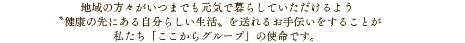 地域の方々がいつまでも元気で暮らしていただけるよう〝健康の先にある自分らしい生活〟を送れるお手伝いをすることが「ここからグループ」の使命です。