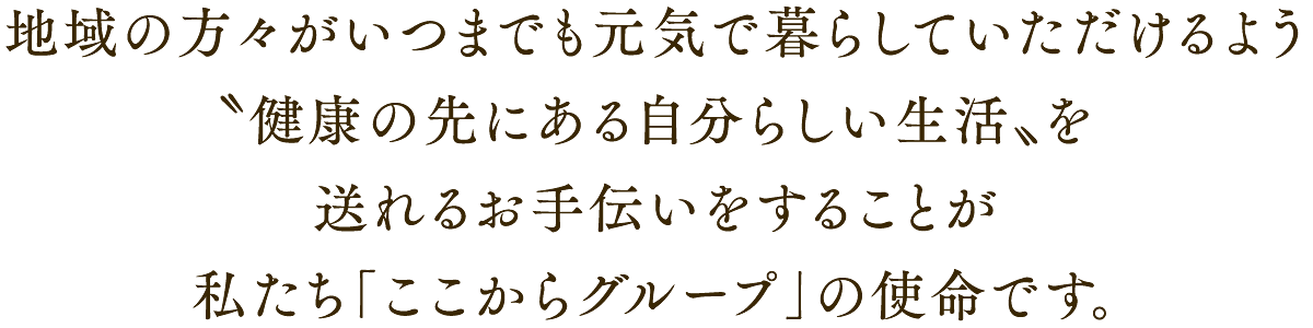 地域の方々がいつまでも元気で暮らしていただけるよう〝健康の先にある自分らしい生活〟を送れるお手伝いをすることが「ここからグループ」の使命です。